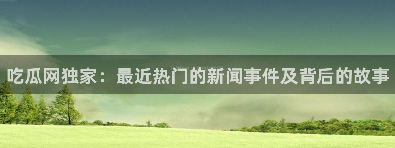 91吃瓜最新内容：吃瓜网独家：最近热门的新闻事件及背后的故事