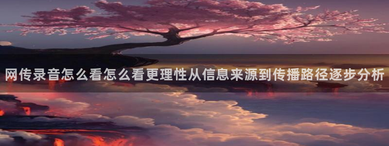 91吃瓜在线观看最新地址入口:网传录音怎么看怎么看更理性从信息来源到传播路径逐步分析